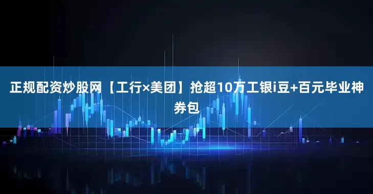 正规配资炒股网【工行×美团】抢超10万工银i豆+百元毕业神券包